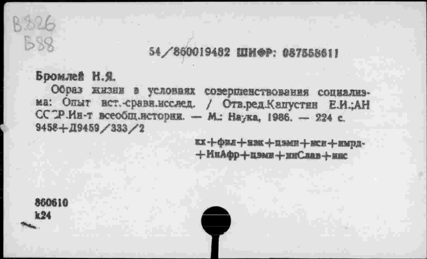 ﻿вш
Р>чо 54/860019482 ШИФР: 087558611
Бромлей И,Я.
Образ казни а условиях совершенствования социализма: Опыт ист-сравн.исслед. / Отв.ред-Капустнв Е.И-ЛН ССЗР.Ин-т всеобщ.истораж. — Наука, 1986. — 224 с. 9458+Д9459/333/2
и Ч-фм+азк 4-цэми+исм+жмрд-+ИнАфр4-цэм0+ивСвав+авс
860610 ^к24